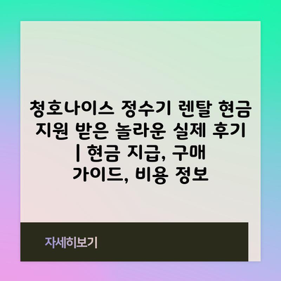 청호나이스 정수기 렌탈 현금 지원 받은 놀라운 실제 후기 | 현금 지급, 구매 가이드, 비용 정보