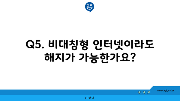 Q5. 비대칭형 인터넷이라도 해지가 가능한가요?